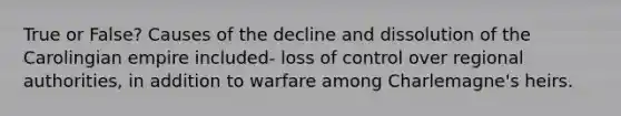 True or False? Causes of the decline and dissolution of the Carolingian empire included- loss of control over regional authorities, in addition to warfare among Charlemagne's heirs.