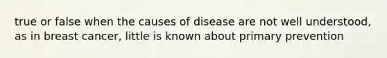 true or false when the causes of disease are not well understood, as in breast cancer, little is known about primary prevention