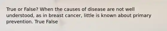 True or False? When the causes of disease are not well understood, as in breast cancer, little is known about primary prevention. True False