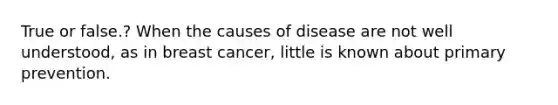 True or false.? When the causes of disease are not well understood, as in breast cancer, little is known about primary prevention.