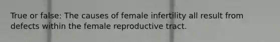 True or false: The causes of female infertility all result from defects within the female reproductive tract.