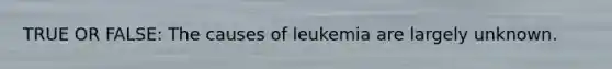 TRUE OR FALSE: The causes of leukemia are largely unknown.