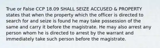 True or False CCP 18.09 SHALL SEIZE ACCUSED & PROPERTY states that when the property which the officer is directed to search for and seize is found he may take possession of the same and carry it before the magistrate. He may also arrest any person whom he is directed to arrest by the warrant and immediately take such person before the magistrate.