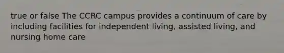 true or false The CCRC campus provides a continuum of care by including facilities for independent living, assisted living, and nursing home care