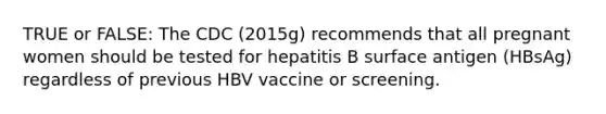 TRUE or FALSE: The CDC (2015g) recommends that all pregnant women should be tested for hepatitis B surface antigen (HBsAg) regardless of previous HBV vaccine or screening.