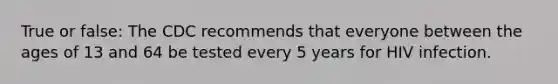True or false: The CDC recommends that everyone between the ages of 13 and 64 be tested every 5 years for HIV infection.