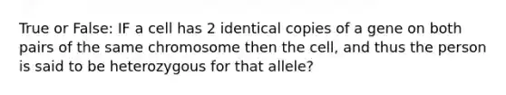 True or False: IF a cell has 2 identical copies of a gene on both pairs of the same chromosome then the cell, and thus the person is said to be heterozygous for that allele?