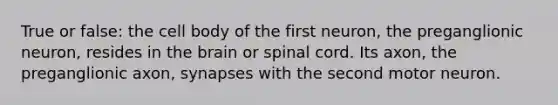 True or false: the cell body of the first neuron, the preganglionic neuron, resides in <a href='https://www.questionai.com/knowledge/kLMtJeqKp6-the-brain' class='anchor-knowledge'>the brain</a> or spinal cord. Its axon, the preganglionic axon, synapses with the second motor neuron.