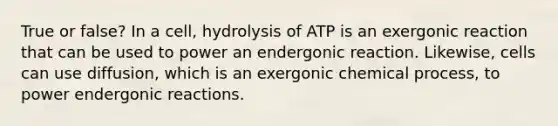 True or false? In a cell, hydrolysis of ATP is an exergonic reaction that can be used to power an endergonic reaction. Likewise, cells can use diffusion, which is an exergonic chemical process, to power endergonic reactions.