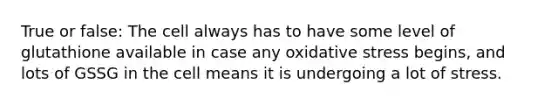 True or false: The cell always has to have some level of glutathione available in case any oxidative stress begins, and lots of GSSG in the cell means it is undergoing a lot of stress.