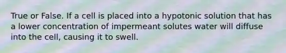 True or False. If a cell is placed into a hypotonic solution that has a lower concentration of impermeant solutes water will diffuse into the cell, causing it to swell.