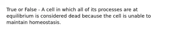 True or False - A cell in which all of its processes are at equilibrium is considered dead because the cell is unable to maintain homeostasis.