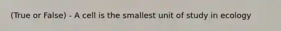 (True or False) - A cell is the smallest unit of study in ecology