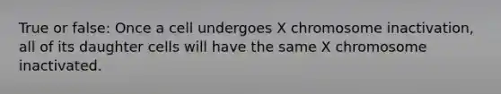 True or false: Once a cell undergoes X chromosome inactivation, all of its daughter cells will have the same X chromosome inactivated.