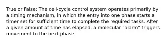 True or False: The cell-cycle control system operates primarily by a timing mechanism, in which the entry into one phase starts a timer set for sufficient time to complete the required tasks. After a given amount of time has elapsed, a molecular "alarm" triggers movement to the next phase.