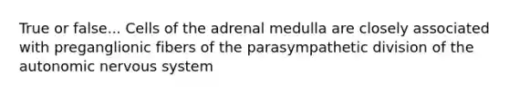 True or false... Cells of the adrenal medulla are closely associated with preganglionic fibers of the parasympathetic division of the autonomic nervous system