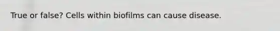 True or false? Cells within biofilms can cause disease.