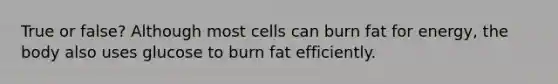 True or false? Although most cells can burn fat for energy, the body also uses glucose to burn fat efficiently.