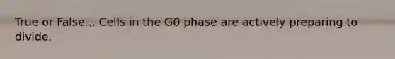 True or False... Cells in the G0 phase are actively preparing to divide.