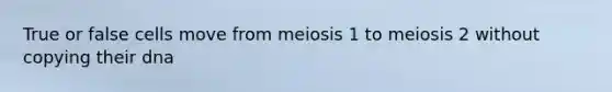 True or false cells move from meiosis 1 to meiosis 2 without copying their dna