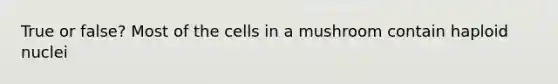 True or false? Most of the cells in a mushroom contain haploid nuclei