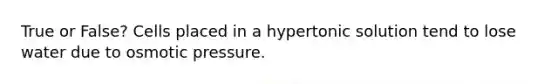 True or False? Cells placed in a hypertonic solution tend to lose water due to osmotic pressure.