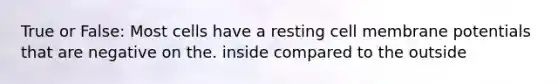 True or False: Most cells have a resting cell membrane potentials that are negative on the. inside compared to the outside