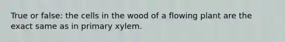 True or false: the cells in the wood of a flowing plant are the exact same as in primary xylem.