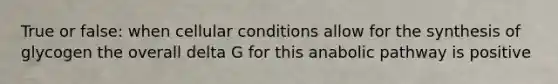 True or false: when cellular conditions allow for the synthesis of glycogen the overall delta G for this anabolic pathway is positive
