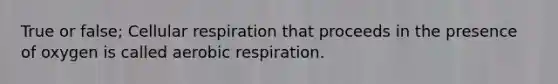 True or false; Cellular respiration that proceeds in the presence of oxygen is called aerobic respiration.