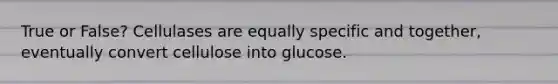 True or False? Cellulases are equally specific and together, eventually convert cellulose into glucose.