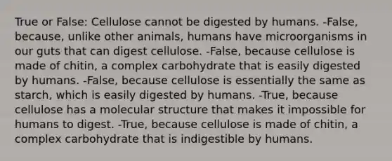 True or False: Cellulose cannot be digested by humans. -False, because, unlike other animals, humans have microorganisms in our guts that can digest cellulose. -False, because cellulose is made of chitin, a complex carbohydrate that is easily digested by humans. -False, because cellulose is essentially the same as starch, which is easily digested by humans. -True, because cellulose has a molecular structure that makes it impossible for humans to digest. -True, because cellulose is made of chitin, a complex carbohydrate that is indigestible by humans.