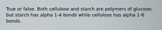 True or false. Both cellulose and starch are polymers of glucose; but starch has alpha 1-4 bonds while cellulose has alpha 1-6 bonds.