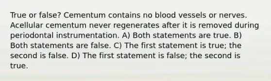 True or false? Cementum contains no <a href='https://www.questionai.com/knowledge/kZJ3mNKN7P-blood-vessels' class='anchor-knowledge'>blood vessels</a> or nerves. Acellular cementum never regenerates after it is removed during periodontal instrumentation. A) Both statements are true. B) Both statements are false. C) The first statement is true; the second is false. D) The first statement is false; the second is true.