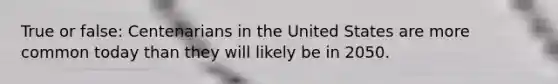 True or false: Centenarians in the United States are more common today than they will likely be in 2050.