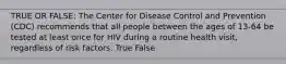 TRUE OR FALSE: The Center for Disease Control and Prevention (CDC) recommends that all people between the ages of 13-64 be tested at least once for HIV during a routine health visit, regardless of risk factors. True False