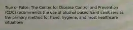 True or False: The Center for Disease Control and Prevention (CDC) recommends the use of alcohol based hand sanitizers as the primary method for hand, hygiene, and most healthcare situations