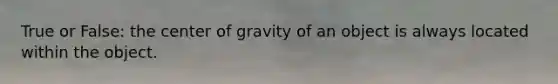 True or False: the center of gravity of an object is always located within the object.