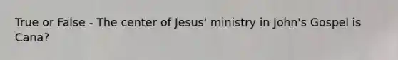 True or False - The center of Jesus' ministry in John's Gospel is Cana?