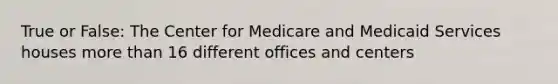 True or False: The Center for Medicare and Medicaid Services houses more than 16 different offices and centers