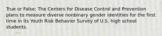 True or False: The Centers for Disease Control and Prevention plans to measure diverse nonbinary gender identities for the first time in its Youth Risk Behavior Survey of U.S. high school students.