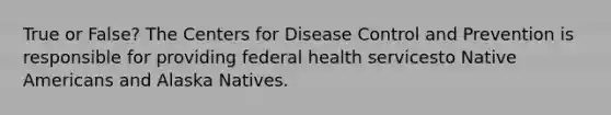 True or False? The Centers for Disease Control and Prevention is responsible for providing federal health servicesto <a href='https://www.questionai.com/knowledge/k3QII3MXja-native-americans' class='anchor-knowledge'>native americans</a> and Alaska Natives.