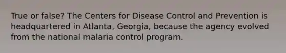 True or false? The Centers for Disease Control and Prevention is headquartered in Atlanta, Georgia, because the agency evolved from the national malaria control program.