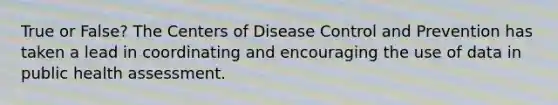 True or False? The Centers of Disease Control and Prevention has taken a lead in coordinating and encouraging the use of data in public health assessment.