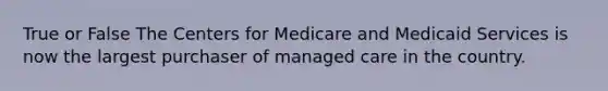 True or False The Centers for Medicare and Medicaid Services is now the largest purchaser of managed care in the country.