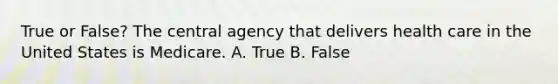 True or False? The central agency that delivers health care in the United States is Medicare. A. True B. False