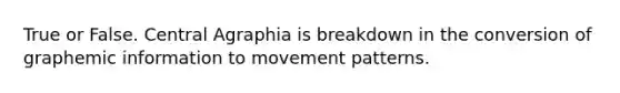 True or False. Central Agraphia is breakdown in the conversion of graphemic information to movement patterns.