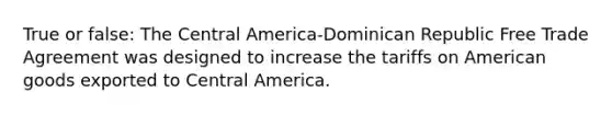 True or false: The Central America-Dominican Republic Free Trade Agreement was designed to increase the tariffs on American goods exported to Central America.