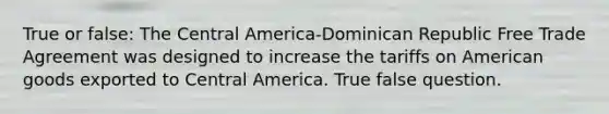 True or false: The Central America-Dominican Republic Free Trade Agreement was designed to increase the tariffs on American goods exported to Central America. True false question.