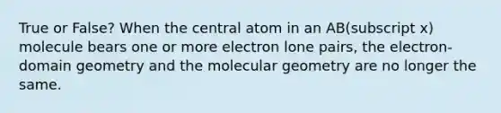 True or False? When the central atom in an AB(subscript x) molecule bears one or more electron lone pairs, the electron-domain geometry and the molecular geometry are no longer the same.